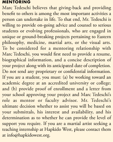 Marc Tedeschi believes that giving-back and providing benefit to others is among the most important activities a person can undertake in life. To that end, Mr. Tedeschi is willing to provide on-going advise and counsel to serious students or evolving professionals, who are engaged in unique or ground-breaking projects pertaining to Eastern philosophy, medicine, martial arts, or the visual arts. To be considered for a mentoring relationship with Marc Tedeschi, you would first need to provide a resume, biographical information, and a concise description of your project along with its anticipated date of completion. Do not send any proprietary or confidential information. If you are a student, you must: (a) be working toward an academic degree at an accredited university or college; and (b) provide proof of enrollment and a letter from your school approving your project and Marc Tedeschi's role as mentor or faculty advisor. Mr. Tedeschi's ultimate decision whether to assist you will be based on  your submittals, his interest and availability, and his determination as to whether he can provide the level of support you require. If you are a martial artist seeking a teaching internship at Hapkido West, please contact them at info@hapkidowest.org.